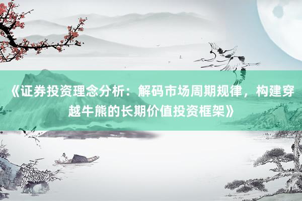 《证券投资理念分析：解码市场周期规律，构建穿越牛熊的长期价值投资框架》