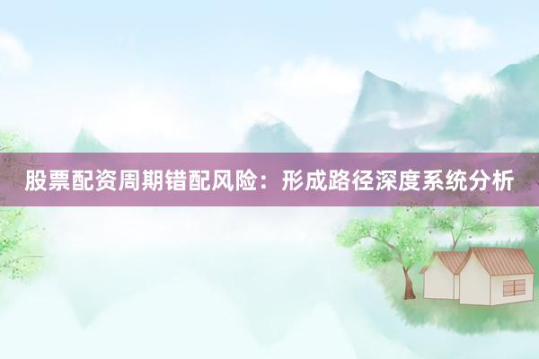 股票配资周期错配风险：形成路径深度系统分析