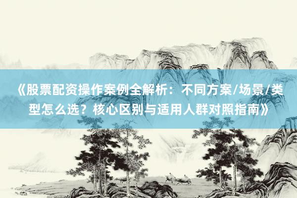 《股票配资操作案例全解析：不同方案/场景/类型怎么选？核心区别与适用人群对照指南》