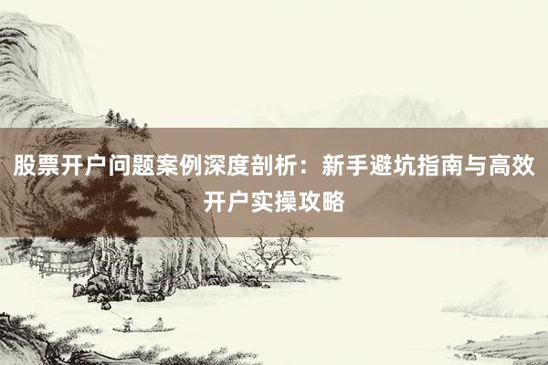 股票开户问题案例深度剖析：新手避坑指南与高效开户实操攻略