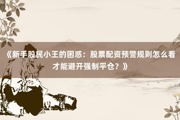 《新手股民小王的困惑:股票配资预警规则怎么看才能避开强制平仓?》