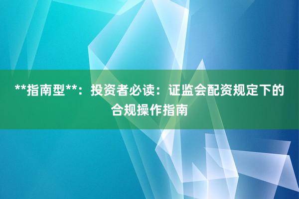 **指南型**：投资者必读：证监会配资规定下的合规操作指南