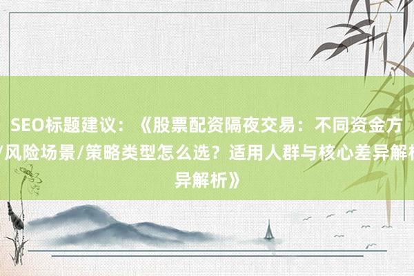 SEO标题建议：《股票配资隔夜交易：不同资金方案/风险场景/策略类型怎么选？适用人群与核心差异解析》