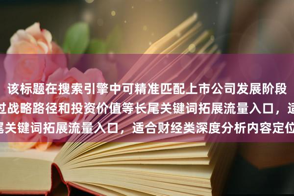 该标题在搜索引擎中可精准匹配上市公司发展阶段分析相关查询，同时通过战略路径和投资价值等长尾关键词拓展流量入口，适合财经类深度分析内容定位。