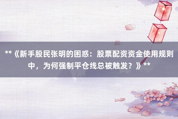 **《新手股民张明的困惑：股票配资资金使用规则中，为何强制平仓线总被触发？》**