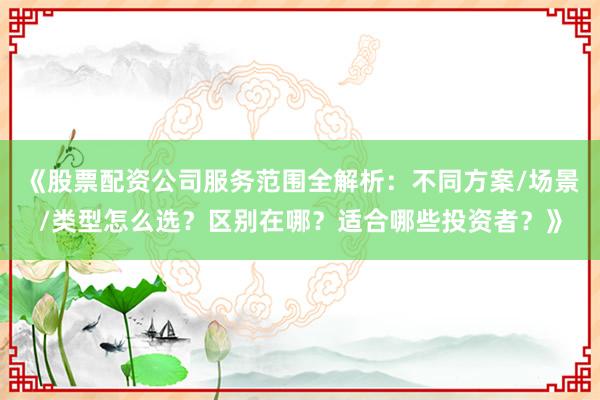 《股票配资公司服务范围全解析：不同方案/场景/类型怎么选？区别在哪？适合哪些投资者？》