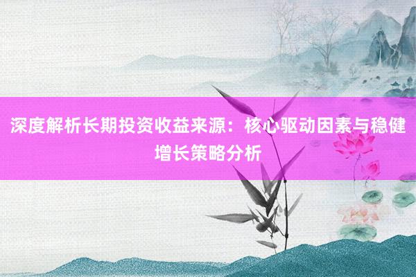 深度解析长期投资收益来源：核心驱动因素与稳健增长策略分析
