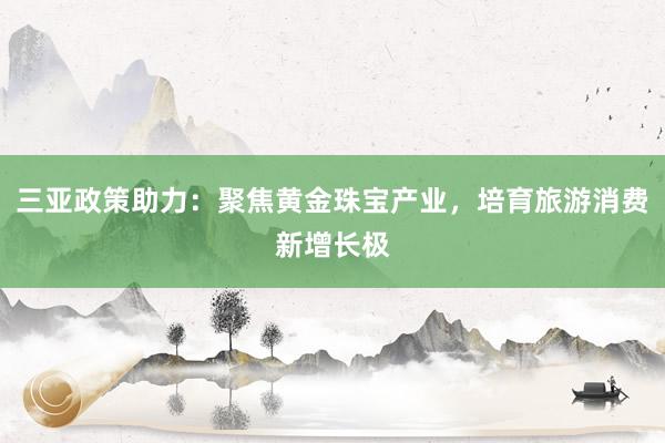 三亚政策助力：聚焦黄金珠宝产业，培育旅游消费新增长极