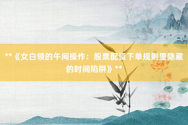**《女白领的午间操作：股票配资下单规则里隐藏的时间陷阱》**