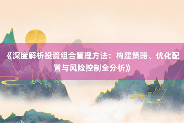 《深度解析投资组合管理方法：构建策略、优化配置与风险控制全分析》