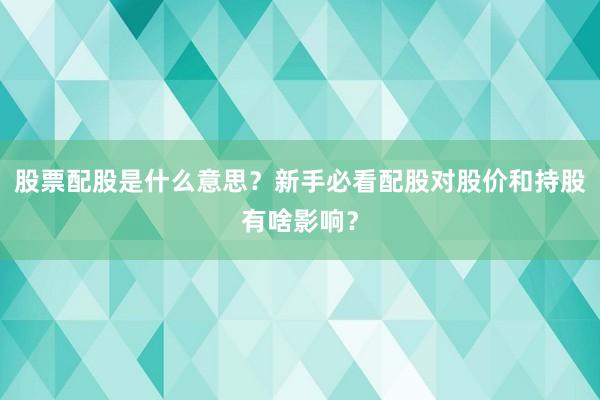 股票配股是什么意思？新手必看配股对股价和持股有啥影响？