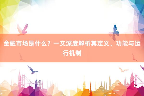 金融市场是什么？一文深度解析其定义、功能与运行机制