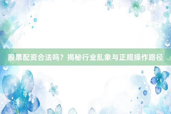 股票配资合法吗？揭秘行业乱象与正规操作路径