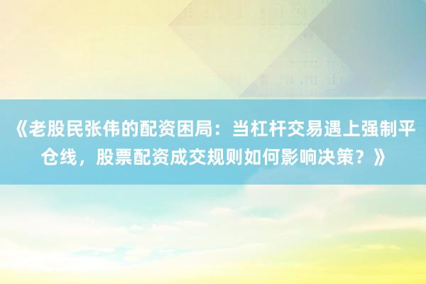 《老股民张伟的配资困局:当杠杆交易遇上强制平仓线,股票配资成交规则如何影响决策?》
