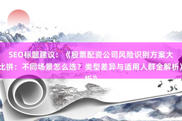 SEO标题建议：《股票配资公司风险识别方案大比拼：不同场景怎么选？类型差异与适用人群全解析》