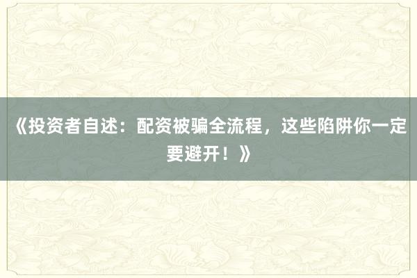 《投资者自述：配资被骗全流程，这些陷阱你一定要避开！》