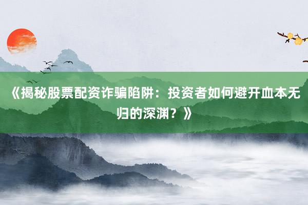 《揭秘股票配资诈骗陷阱：投资者如何避开血本无归的深渊？》