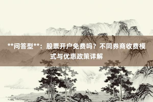**问答型**：股票开户免费吗？不同券商收费模式与优惠政策详解