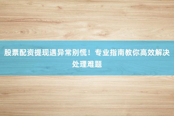 股票配资提现遇异常别慌！专业指南教你高效解决处理难题