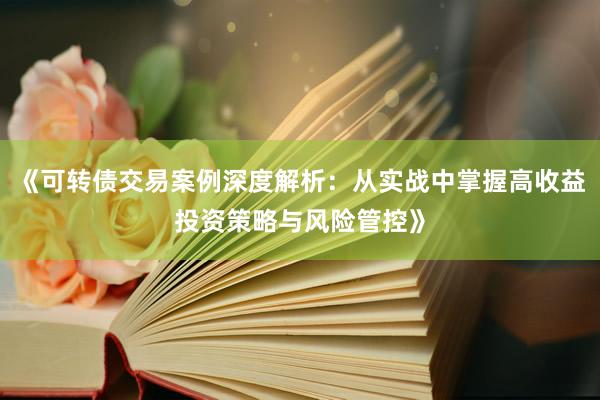 《可转债交易案例深度解析：从实战中掌握高收益投资策略与风险管控》