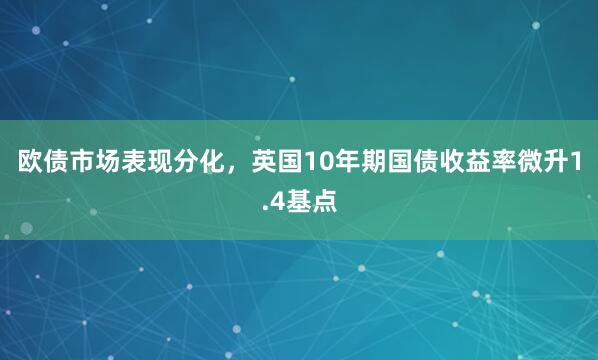 欧债市场表现分化，英国10年期国债收益率微升1.4基点