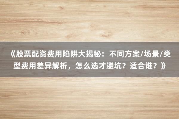《股票配资费用陷阱大揭秘：不同方案/场景/类型费用差异解析，怎么选才避坑？适合谁？》