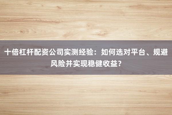 十倍杠杆配资公司实测经验：如何选对平台、规避风险并实现稳健收益？