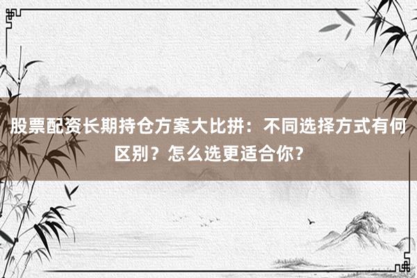 股票配资长期持仓方案大比拼：不同选择方式有何区别？怎么选更适合你？