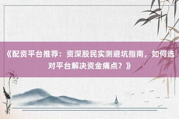 《配资平台推荐：资深股民实测避坑指南，如何选对平台解决资金痛点？》