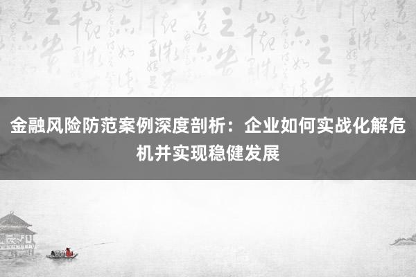 金融风险防范案例深度剖析：企业如何实战化解危机并实现稳健发展