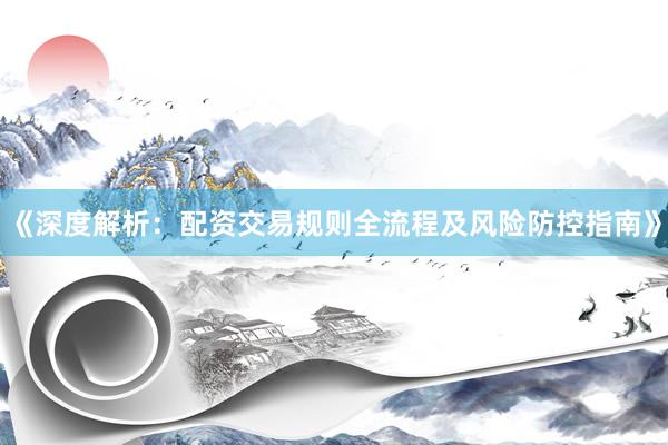 《深度解析：配资交易规则全流程及风险防控指南》