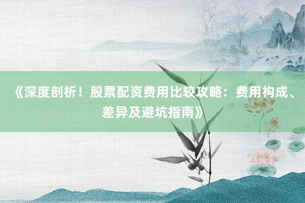 《深度剖析！股票配资费用比较攻略：费用构成、差异及避坑指南》