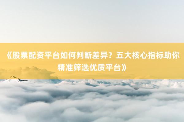 《股票配资平台如何判断差异？五大核心指标助你精准筛选优质平台》