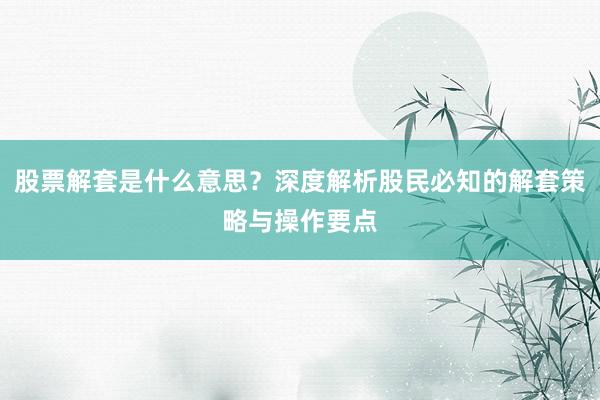股票解套是什么意思？深度解析股民必知的解套策略与操作要点