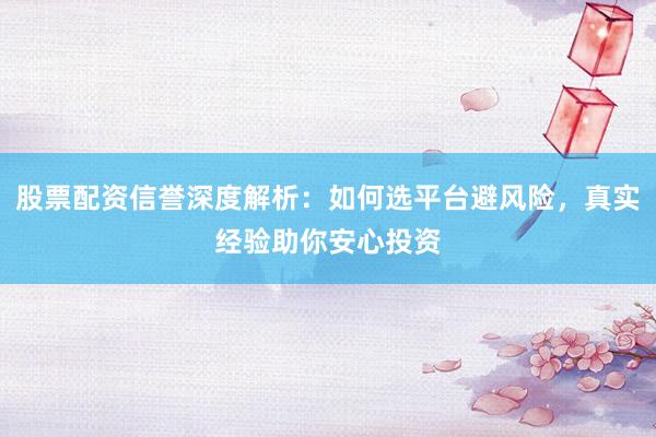 股票配资信誉深度解析：如何选平台避风险，真实经验助你安心投资