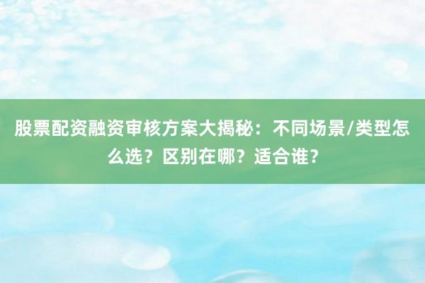 股票配资融资审核方案大揭秘：不同场景/类型怎么选？区别在哪？适合谁？