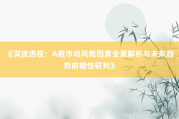《深度透视：A股市场风险因素全景解析与未来趋势前瞻性研判》