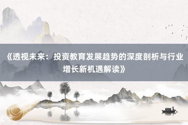 《透视未来：投资教育发展趋势的深度剖析与行业增长新机遇解读》
