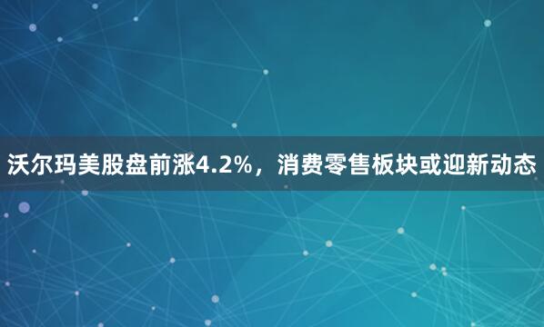 沃尔玛美股盘前涨4.2%，消费零售板块或迎新动态
