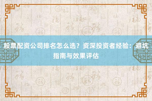 股票配资公司排名怎么选？资深投资者经验：避坑指南与效果评估
