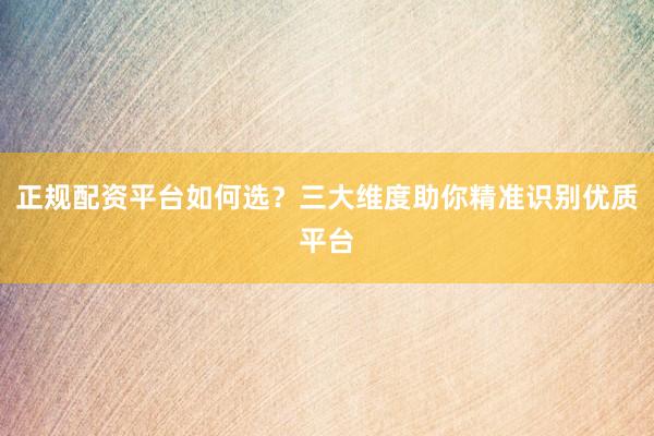 正规配资平台如何选？三大维度助你精准识别优质平台