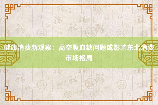 健康消费新观察：高空腹血糖问题或影响东北消费市场格局