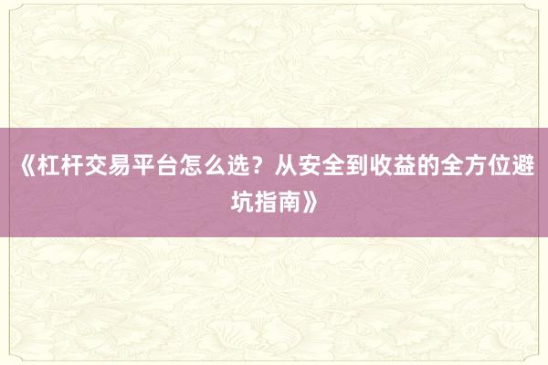 《杠杆交易平台怎么选？从安全到收益的全方位避坑指南》