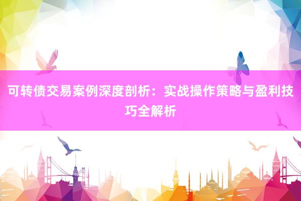可转债交易案例深度剖析：实战操作策略与盈利技巧全解析