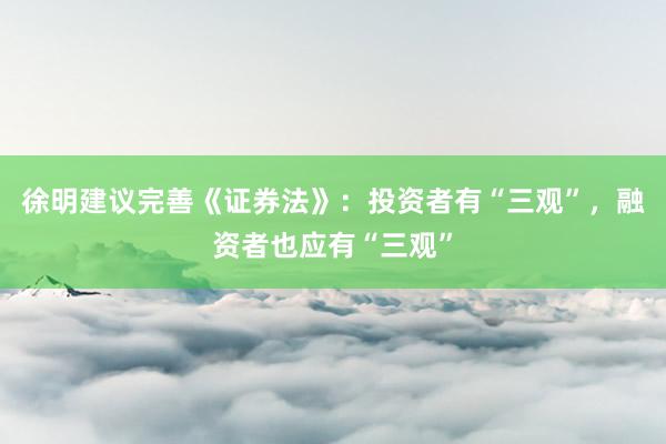 徐明建议完善《证券法》：投资者有“三观”，融资者也应有“三观”
