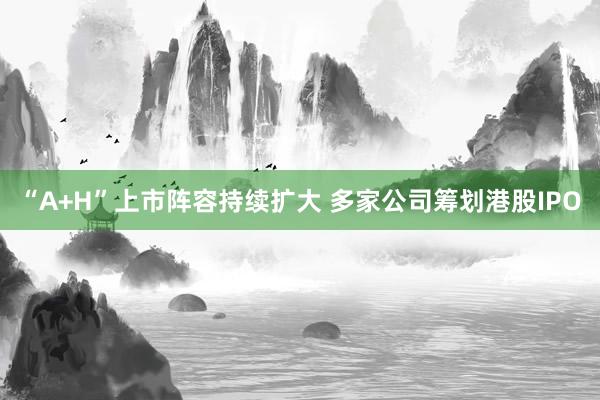 “A+H”上市阵容持续扩大 多家公司筹划港股IPO