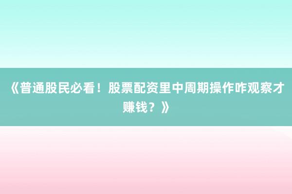 《普通股民必看！股票配资里中周期操作咋观察才赚钱？》